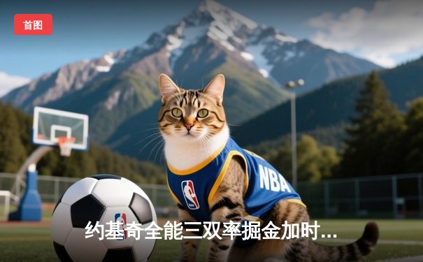 约基奇全能三双率掘金加时险胜凯尔特人，MVP对决引爆收视狂潮