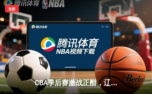 CBA季后赛激战正酣，辽宁本钢逆转广东宏远挺进总决赛