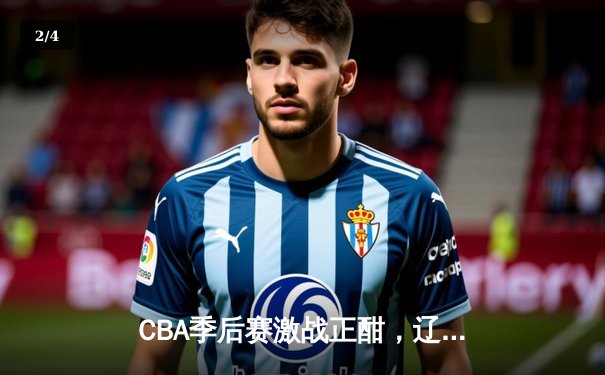 CBA季后赛激战正酣，辽宁本钢逆转广东宏远挺进总决赛 - 2