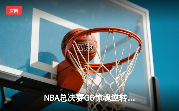 NBA总决赛G6惊魂逆转：凯尔特人绝地反击，塔图姆独揽35分扳平系列赛