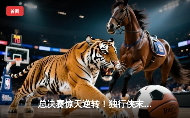 总决赛惊天逆转！独行侠末节狂飙终结绿军主场神话