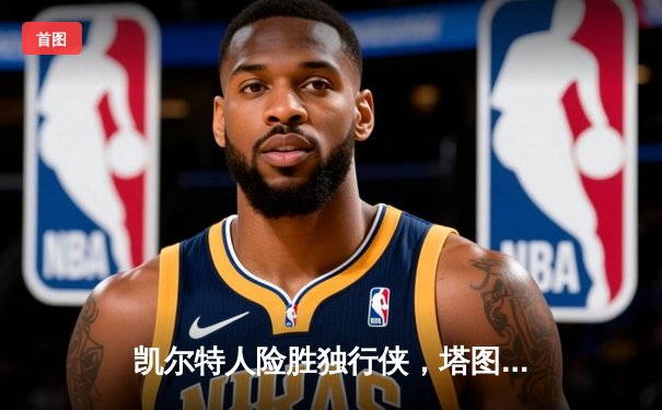 凯尔特人险胜独行侠，塔图姆关键三分锁定胜局，总决赛悬念再起