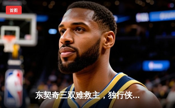 东契奇三双难救主，独行侠加时憾负凯尔特人，总决赛悬念再起